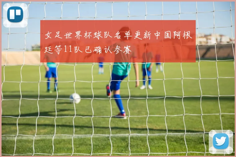 女足世界杯球队名单更新中国阿根廷等11队已确认参赛
