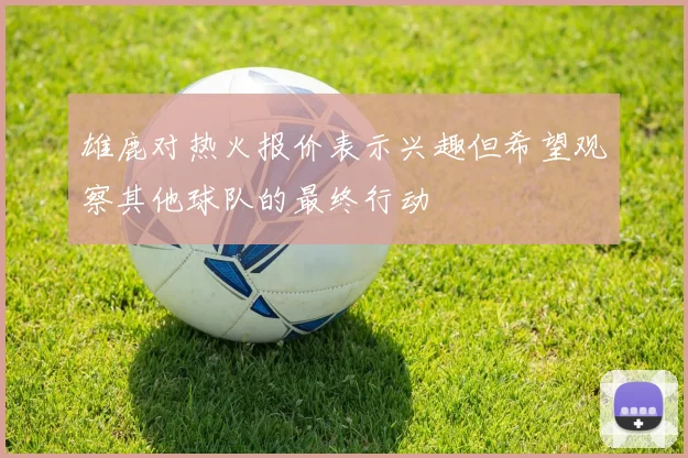 雄鹿对热火报价表示兴趣但希望观察其他球队的最终行动