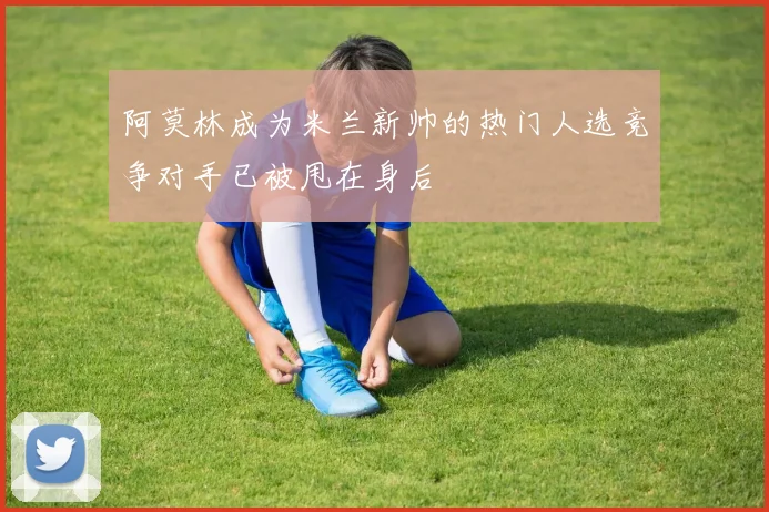 阿莫林成为米兰新帅的热门人选竞争对手已被甩在身后