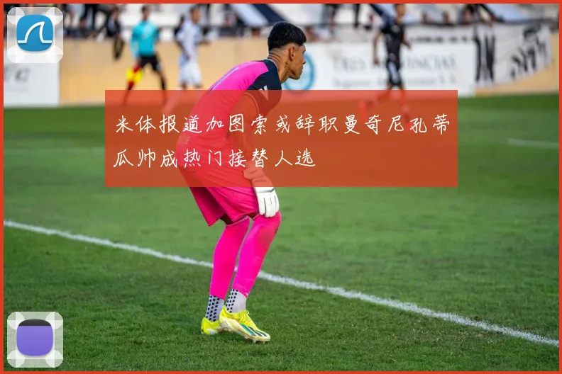 米体报道加图索或辞职曼奇尼孔蒂瓜帅成热门接替人选
