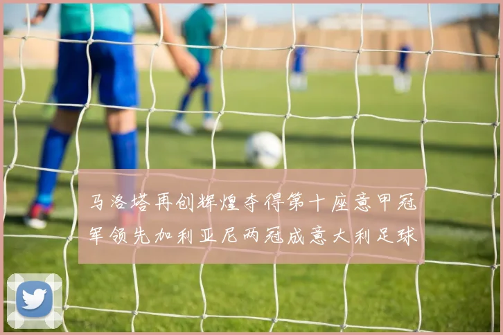 马洛塔再创辉煌夺得第十座意甲冠军领先加利亚尼两冠成意大利足球传奇