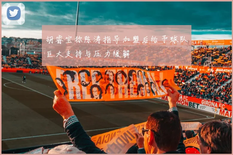 胡睿宝称陈涛指导加盟后给予球队巨大支持与压力缓解