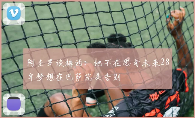 阿圭罗谈梅西：他不在思考未来28年梦想在巴萨完美告别