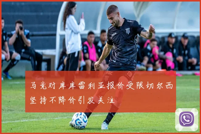 马竞对库库雷利亚报价受限切尔西坚持不降价引发关注