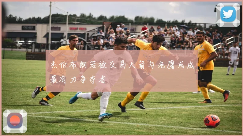 杰伦布朗若被交易火箭与老鹰或成最有力争夺者