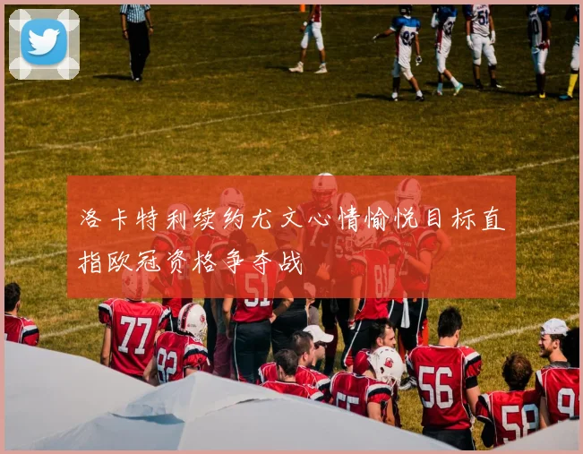 洛卡特利续约尤文心情愉悦目标直指欧冠资格争夺战