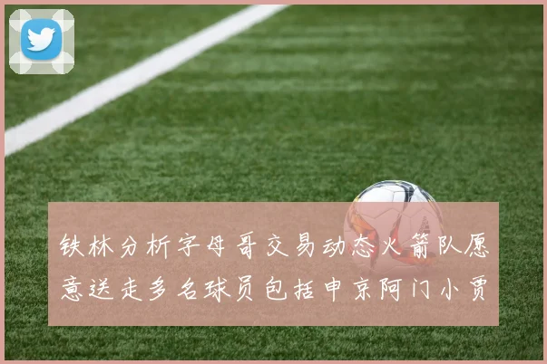 铁林分析字母哥交易动态火箭队愿意送走多名球员包括申京阿门小贾