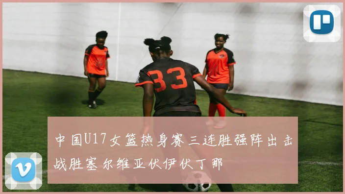 中国U17女篮热身赛三连胜强阵出击战胜塞尔维亚伏伊伏丁那