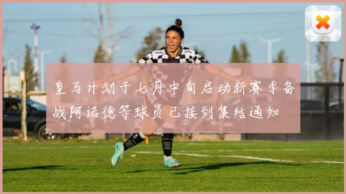 皇马计划于七月中旬启动新赛季备战阿诺德等球员已接到集结通知