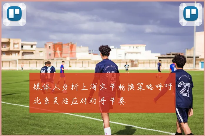 媒体人分析上海末节轮换策略呼吁北京灵活应对对手节奏