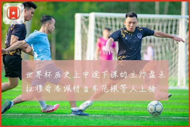 世界杯历史上中途下课的主帅盘点拉穆奇洛佩特吉车范根等人上榜