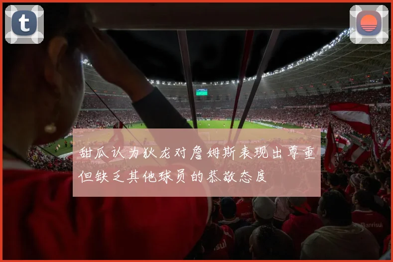 甜瓜认为狄龙对詹姆斯表现出尊重但缺乏其他球员的恭敬态度