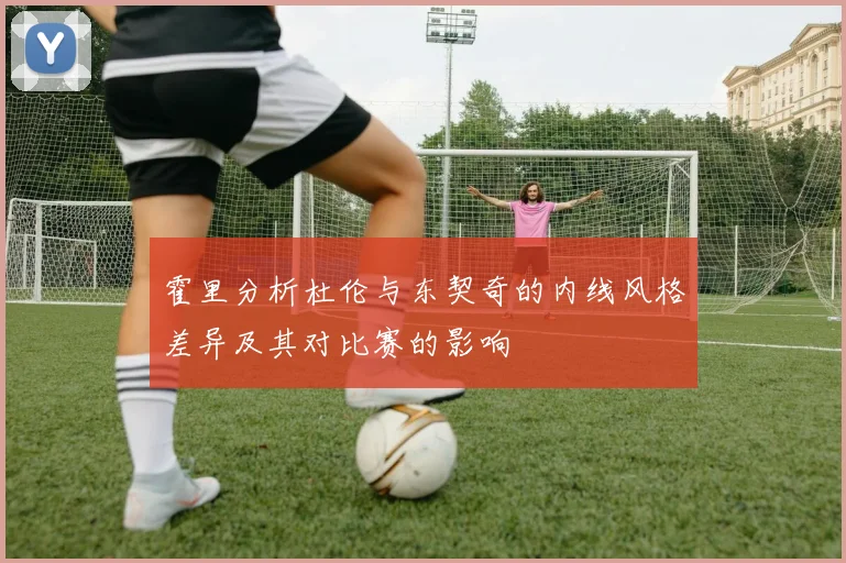 霍里分析杜伦与东契奇的内线风格差异及其对比赛的影响