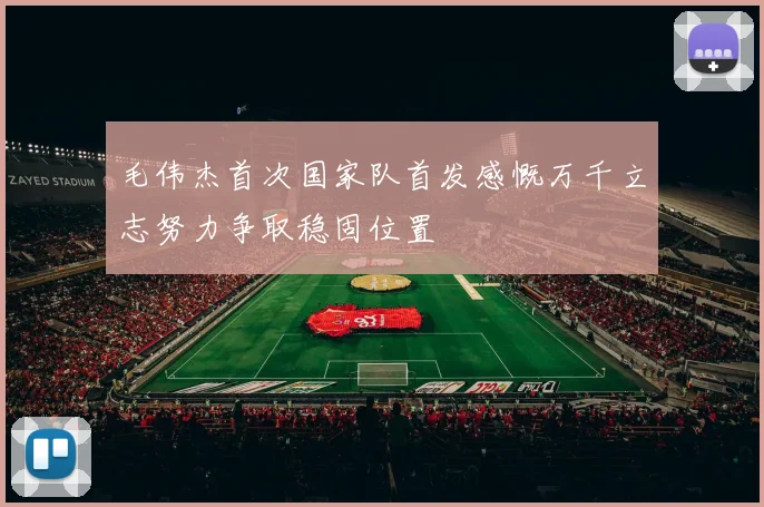毛伟杰首次国家队首发感慨万千立志努力争取稳固位置
