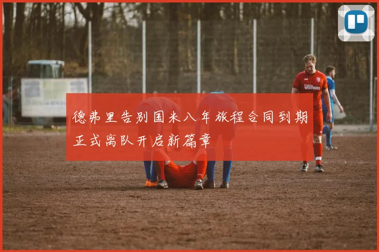 德弗里告别国米八年旅程合同到期正式离队开启新篇章