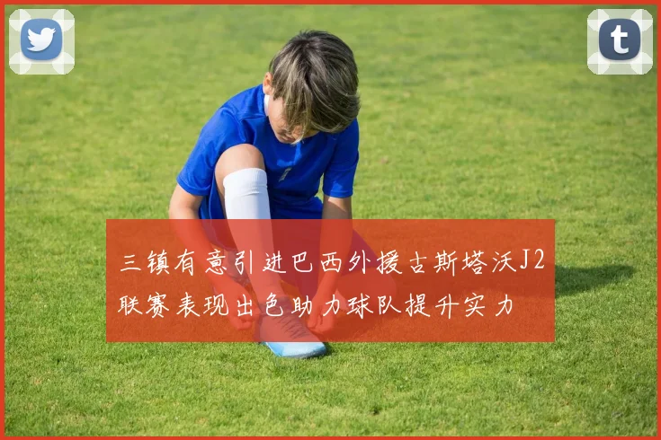 三镇有意引进巴西外援古斯塔沃J2联赛表现出色助力球队提升实力