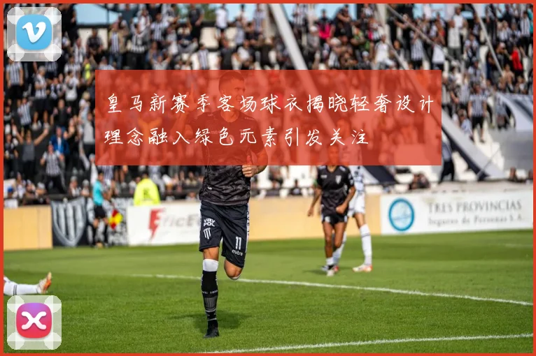 皇马新赛季客场球衣揭晓轻奢设计理念融入绿色元素引发关注
