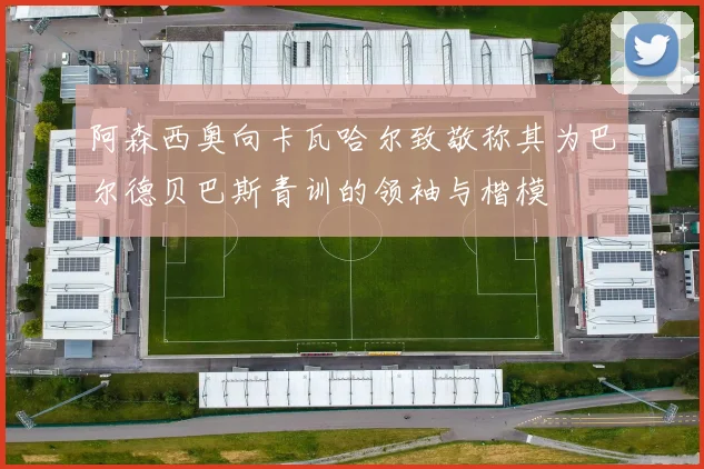 阿森西奥向卡瓦哈尔致敬称其为巴尔德贝巴斯青训的领袖与楷模
