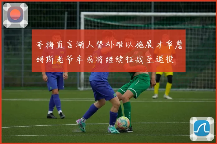 夸梅直言湖人替补难以施展才华詹姆斯老爷车或将继续征战至退役