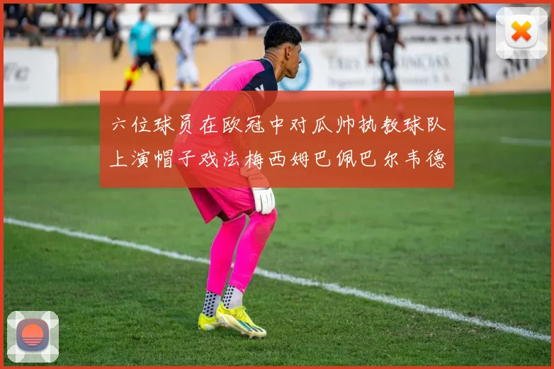 六位球员在欧冠中对瓜帅执教球队上演帽子戏法梅西姆巴佩巴尔韦德等人齐聚