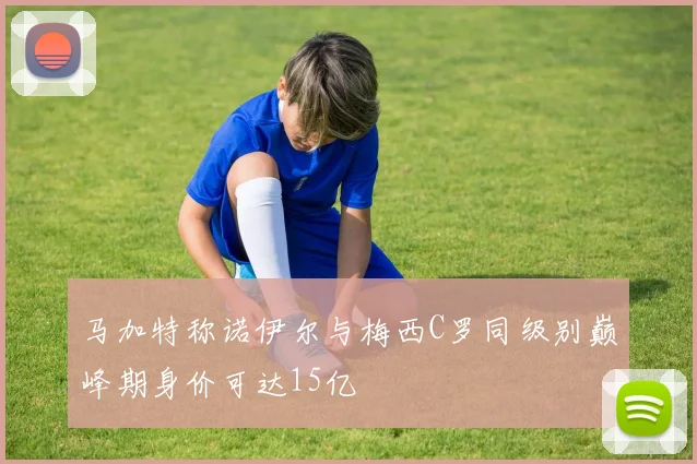 马加特称诺伊尔与梅西C罗同级别巅峰期身价可达15亿