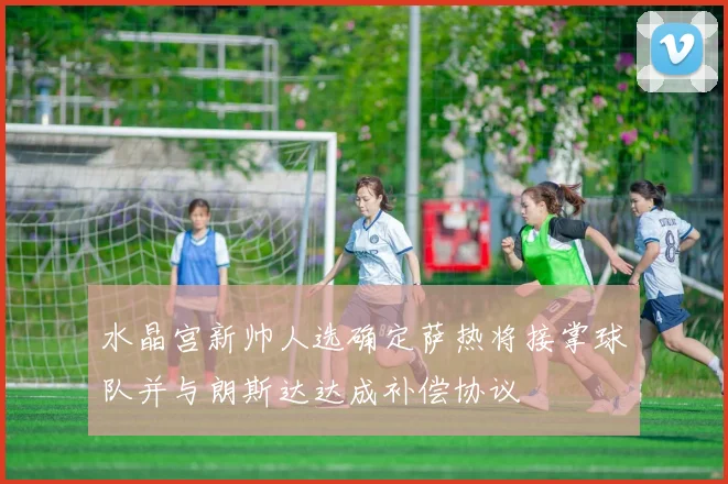 水晶宫新帅人选确定萨热将接掌球队并与朗斯达达成补偿协议