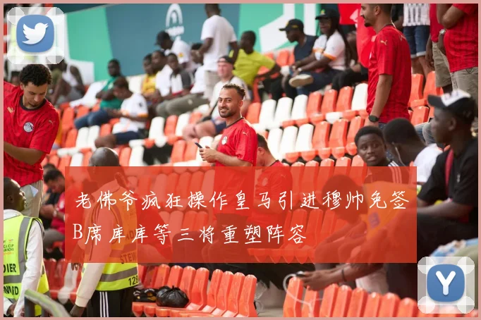 老佛爷疯狂操作皇马引进穆帅免签B席库库等三将重塑阵容