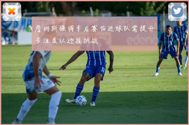 詹姆斯强调季后赛临近球队需提升专注度以迎接挑战