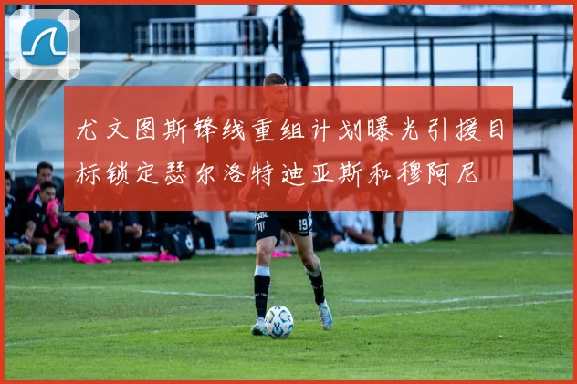 尤文图斯锋线重组计划曝光引援目标锁定瑟尔洛特迪亚斯和穆阿尼