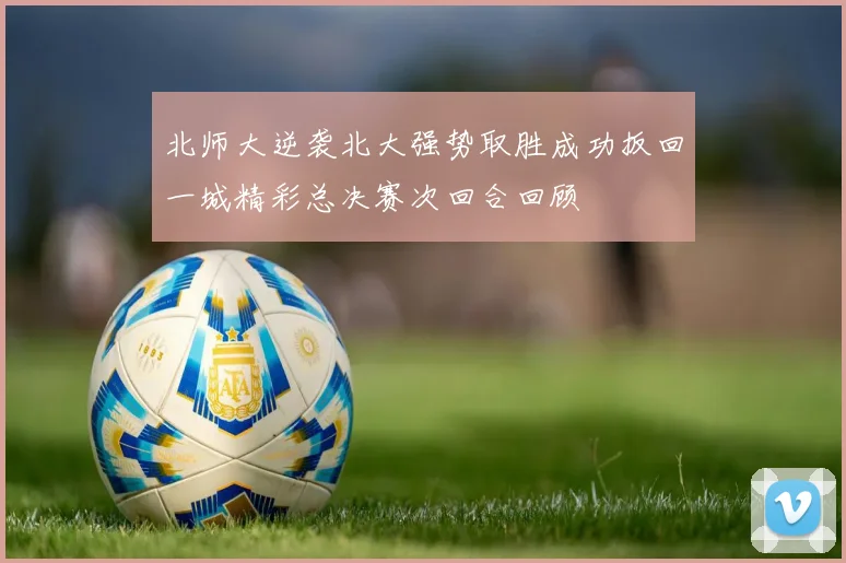 北师大逆袭北大强势取胜成功扳回一城精彩总决赛次回合回顾